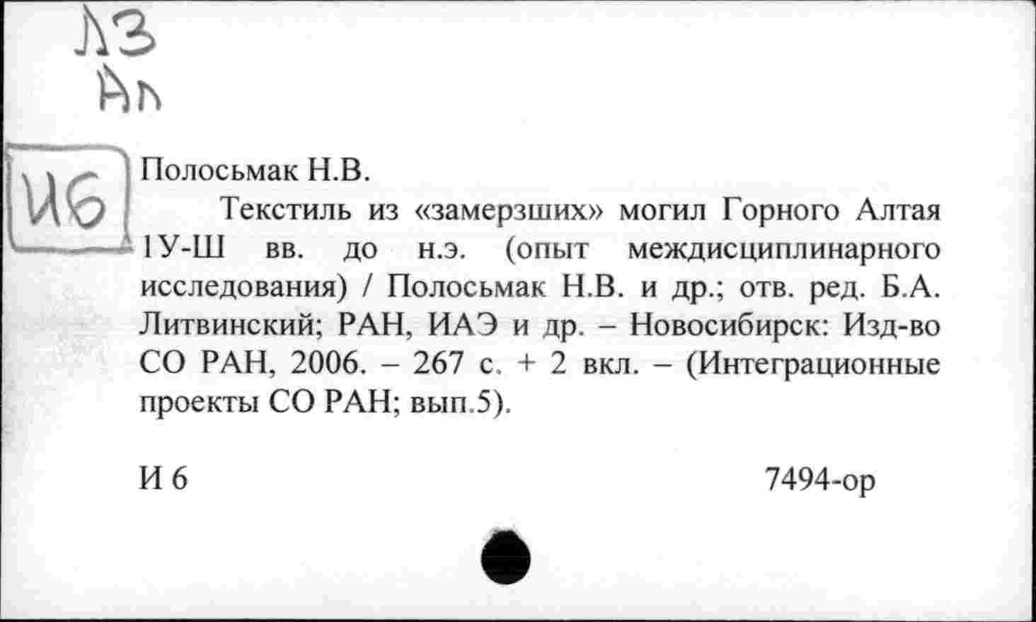 ﻿
Полосьмак H.В.
Текстиль из «замерзших» могил Горного Алтая 1У-Ш вв. до н.э. (опыт междисциплинарного исследования) / Полосьмак Н.В. и др.; отв. ред. Б.А. Литвинский; РАН, ИАЭ и др. - Новосибирск: Изд-во СО РАН, 2006. - 267 с. + 2 вкл. — (Интеграционные проекты СО РАН; вып.5).
И 6
7494-ор